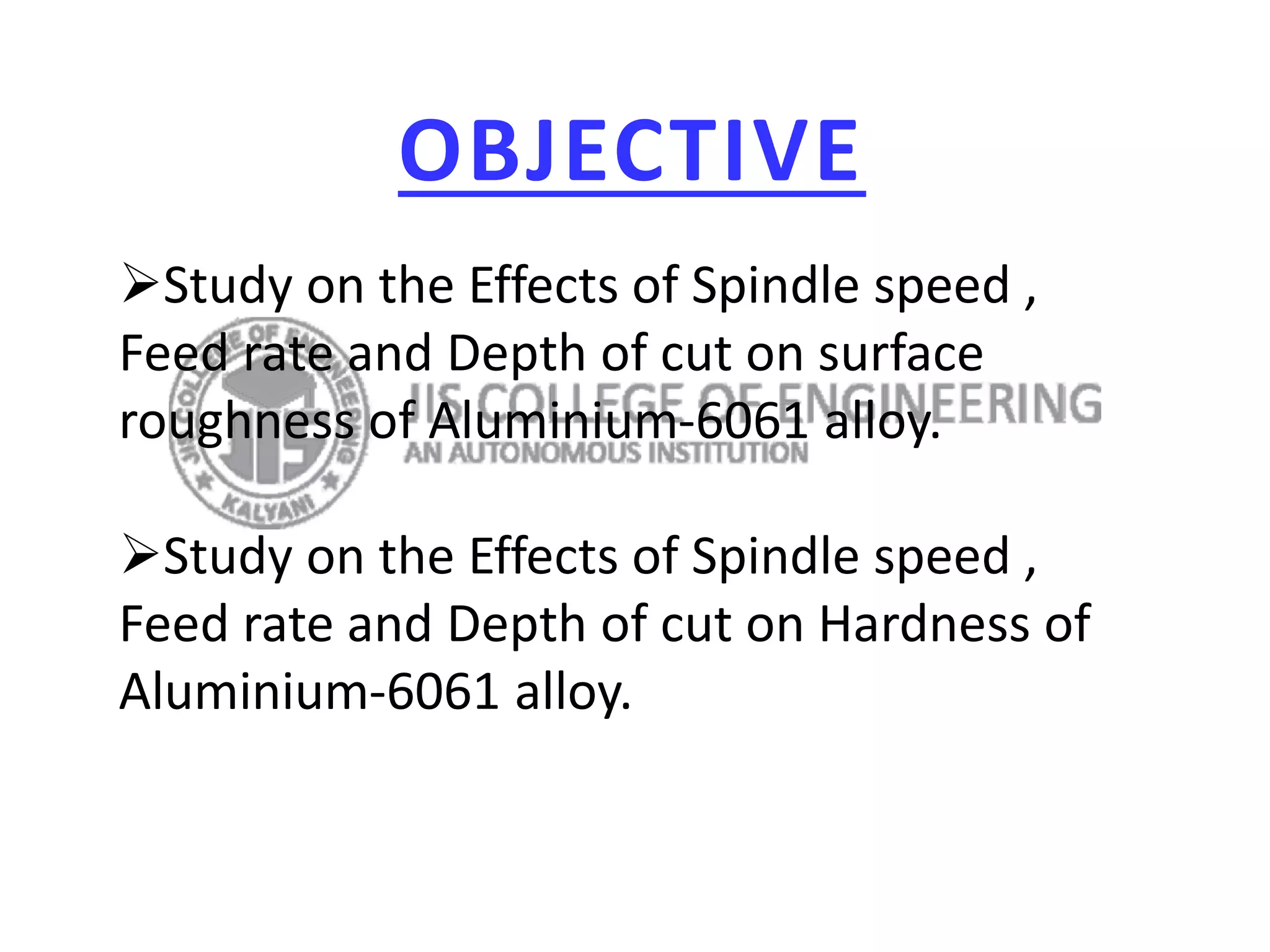 OBJECTIVE
Study on the Effects of Spindle speed ,
Feed rate and Depth of cut on surface
roughness of Aluminium-6061 alloy.
Study on the Effects of Spindle speed ,
Feed rate and Depth of cut on Hardness of
Aluminium-6061 alloy.
 