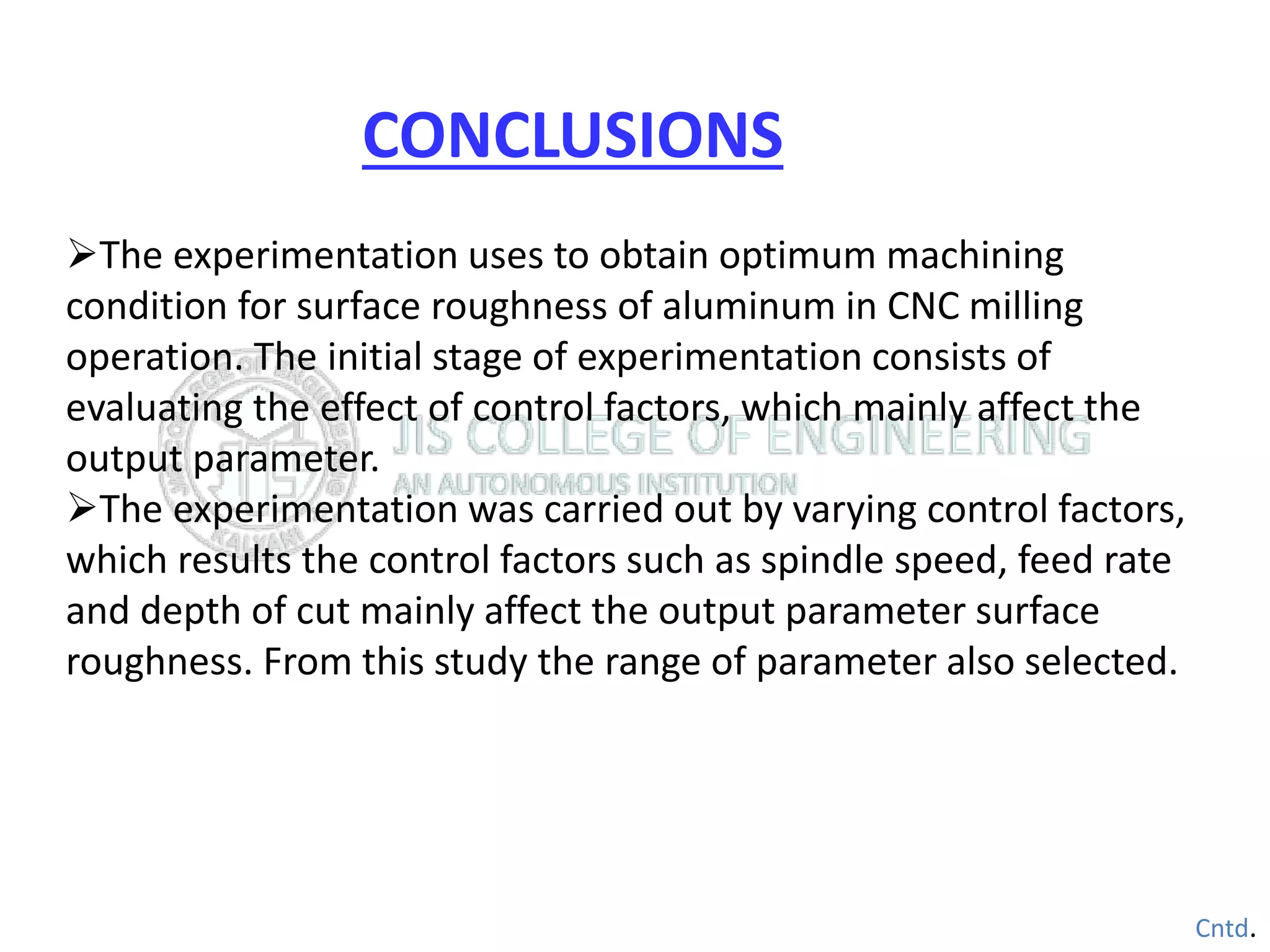 The experimentation uses to obtain optimum machining
condition for surface roughness of aluminum in CNC milling
operation. The initial stage of experimentation consists of
evaluating the effect of control factors, which mainly affect the
output parameter.
The experimentation was carried out by varying control factors,
which results the control factors such as spindle speed, feed rate
and depth of cut mainly affect the output parameter surface
roughness. From this study the range of parameter also selected.
Cntd.
CONCLUSIONS
 