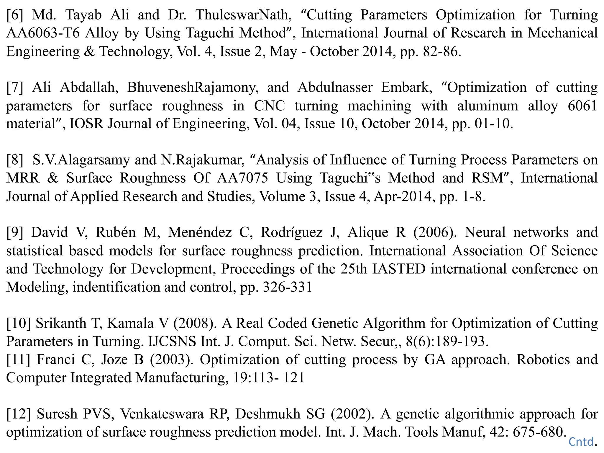 [6] Md. Tayab Ali and Dr. ThuleswarNath, “Cutting Parameters Optimization for Turning
AA6063-T6 Alloy by Using Taguchi Method”, International Journal of Research in Mechanical
Engineering & Technology, Vol. 4, Issue 2, May - October 2014, pp. 82-86.
[7] Ali Abdallah, BhuveneshRajamony, and Abdulnasser Embark, “Optimization of cutting
parameters for surface roughness in CNC turning machining with aluminum alloy 6061
material”, IOSR Journal of Engineering, Vol. 04, Issue 10, October 2014, pp. 01-10.
[8] S.V.Alagarsamy and N.Rajakumar, “Analysis of Influence of Turning Process Parameters on
MRR & Surface Roughness Of AA7075 Using Taguchi‟s Method and RSM”, International
Journal of Applied Research and Studies, Volume 3, Issue 4, Apr-2014, pp. 1-8.
[9] David V, Rubén M, Menéndez C, Rodríguez J, Alique R (2006). Neural networks and
statistical based models for surface roughness prediction. International Association Of Science
and Technology for Development, Proceedings of the 25th IASTED international conference on
Modeling, indentification and control, pp. 326-331
[10] Srikanth T, Kamala V (2008). A Real Coded Genetic Algorithm for Optimization of Cutting
Parameters in Turning. IJCSNS Int. J. Comput. Sci. Netw. Secur,, 8(6):189-193.
[11] Franci C, Joze B (2003). Optimization of cutting process by GA approach. Robotics and
Computer Integrated Manufacturing, 19:113- 121
[12] Suresh PVS, Venkateswara RP, Deshmukh SG (2002). A genetic algorithmic approach for
optimization of surface roughness prediction model. Int. J. Mach. Tools Manuf, 42: 675-680.
Cntd.
 