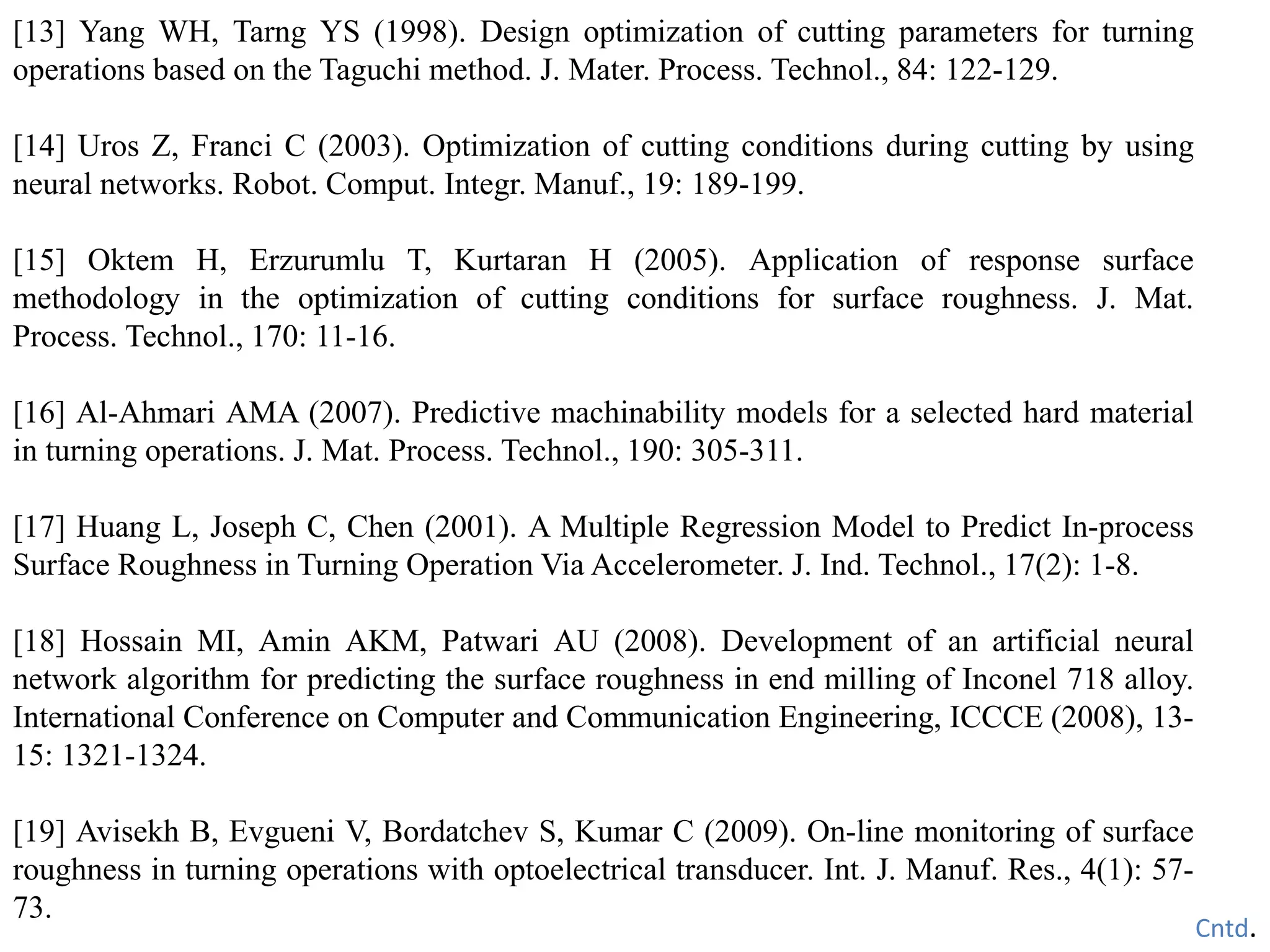 [13] Yang WH, Tarng YS (1998). Design optimization of cutting parameters for turning
operations based on the Taguchi method. J. Mater. Process. Technol., 84: 122-129.
[14] Uros Z, Franci C (2003). Optimization of cutting conditions during cutting by using
neural networks. Robot. Comput. Integr. Manuf., 19: 189-199.
[15] Oktem H, Erzurumlu T, Kurtaran H (2005). Application of response surface
methodology in the optimization of cutting conditions for surface roughness. J. Mat.
Process. Technol., 170: 11-16.
[16] Al-Ahmari AMA (2007). Predictive machinability models for a selected hard material
in turning operations. J. Mat. Process. Technol., 190: 305-311.
[17] Huang L, Joseph C, Chen (2001). A Multiple Regression Model to Predict In-process
Surface Roughness in Turning Operation Via Accelerometer. J. Ind. Technol., 17(2): 1-8.
[18] Hossain MI, Amin AKM, Patwari AU (2008). Development of an artificial neural
network algorithm for predicting the surface roughness in end milling of Inconel 718 alloy.
International Conference on Computer and Communication Engineering, ICCCE (2008), 13-
15: 1321-1324.
[19] Avisekh B, Evgueni V, Bordatchev S, Kumar C (2009). On-line monitoring of surface
roughness in turning operations with optoelectrical transducer. Int. J. Manuf. Res., 4(1): 57-
73.
Cntd.
 