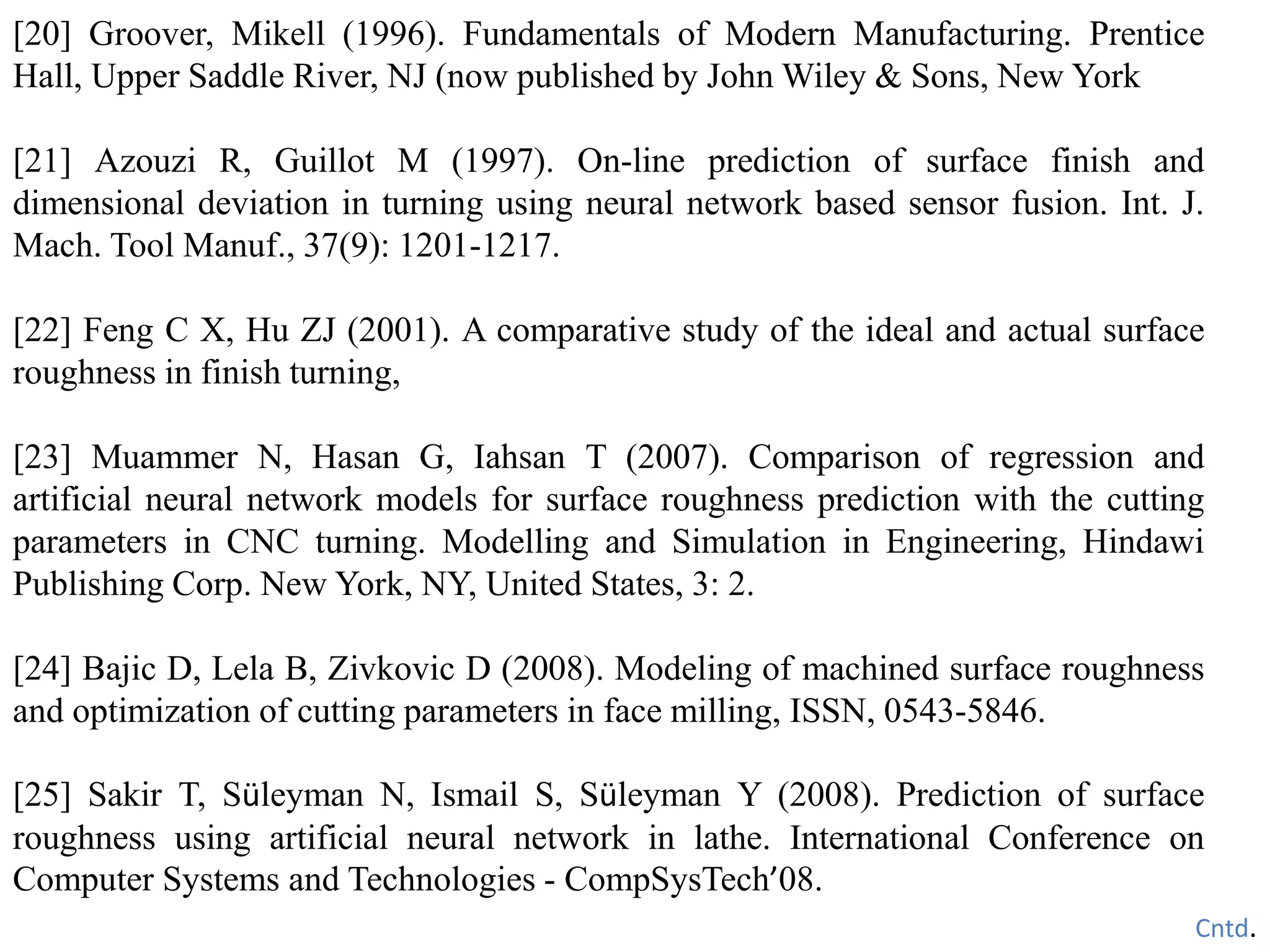 [20] Groover, Mikell (1996). Fundamentals of Modern Manufacturing. Prentice
Hall, Upper Saddle River, NJ (now published by John Wiley & Sons, New York
[21] Azouzi R, Guillot M (1997). On-line prediction of surface finish and
dimensional deviation in turning using neural network based sensor fusion. Int. J.
Mach. Tool Manuf., 37(9): 1201-1217.
[22] Feng C X, Hu ZJ (2001). A comparative study of the ideal and actual surface
roughness in finish turning,
[23] Muammer N, Hasan G, Iahsan T (2007). Comparison of regression and
artificial neural network models for surface roughness prediction with the cutting
parameters in CNC turning. Modelling and Simulation in Engineering, Hindawi
Publishing Corp. New York, NY, United States, 3: 2.
[24] Bajic D, Lela B, Zivkovic D (2008). Modeling of machined surface roughness
and optimization of cutting parameters in face milling, ISSN, 0543-5846.
[25] Sakir T, Süleyman N, Ismail S, Süleyman Y (2008). Prediction of surface
roughness using artificial neural network in lathe. International Conference on
Computer Systems and Technologies - CompSysTech’08.
Cntd.
 