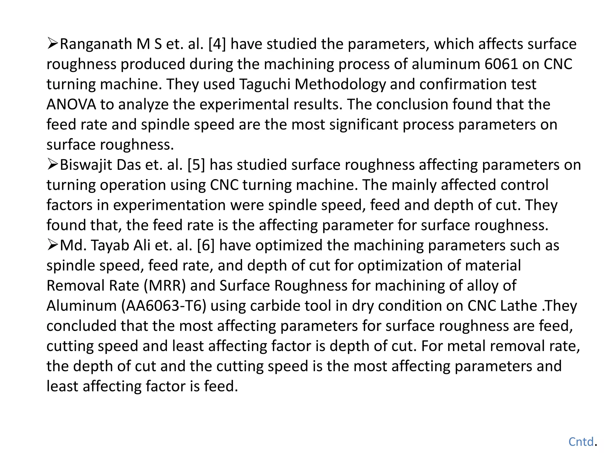 Ranganath M S et. al. [4] have studied the parameters, which affects surface
roughness produced during the machining process of aluminum 6061 on CNC
turning machine. They used Taguchi Methodology and confirmation test
ANOVA to analyze the experimental results. The conclusion found that the
feed rate and spindle speed are the most significant process parameters on
surface roughness.
Biswajit Das et. al. [5] has studied surface roughness affecting parameters on
turning operation using CNC turning machine. The mainly affected control
factors in experimentation were spindle speed, feed and depth of cut. They
found that, the feed rate is the affecting parameter for surface roughness.
Md. Tayab Ali et. al. [6] have optimized the machining parameters such as
spindle speed, feed rate, and depth of cut for optimization of material
Removal Rate (MRR) and Surface Roughness for machining of alloy of
Aluminum (AA6063-T6) using carbide tool in dry condition on CNC Lathe .They
concluded that the most affecting parameters for surface roughness are feed,
cutting speed and least affecting factor is depth of cut. For metal removal rate,
the depth of cut and the cutting speed is the most affecting parameters and
least affecting factor is feed.
Cntd.
 