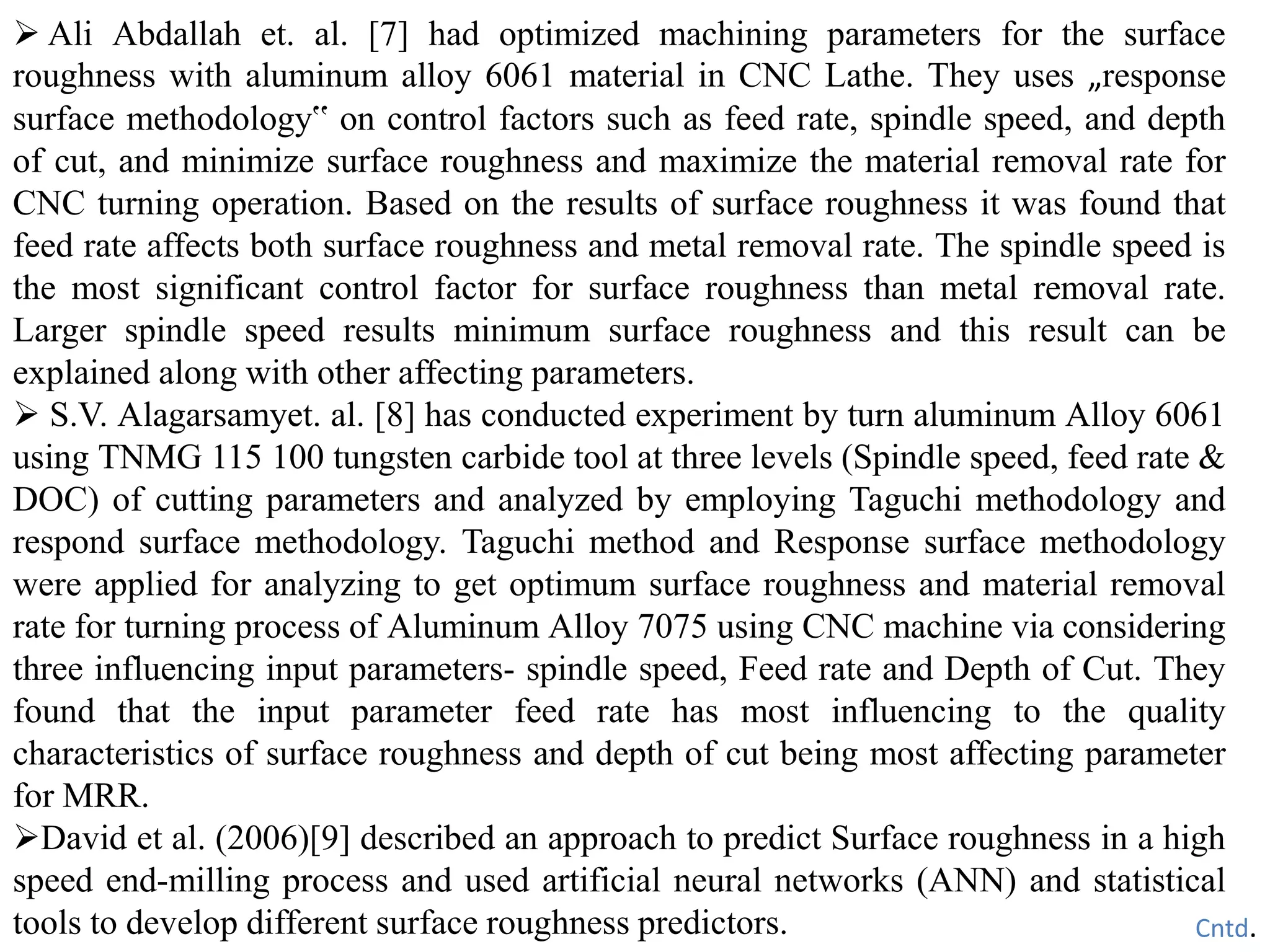  Ali Abdallah et. al. [7] had optimized machining parameters for the surface
roughness with aluminum alloy 6061 material in CNC Lathe. They uses „response
surface methodology‟ on control factors such as feed rate, spindle speed, and depth
of cut, and minimize surface roughness and maximize the material removal rate for
CNC turning operation. Based on the results of surface roughness it was found that
feed rate affects both surface roughness and metal removal rate. The spindle speed is
the most significant control factor for surface roughness than metal removal rate.
Larger spindle speed results minimum surface roughness and this result can be
explained along with other affecting parameters.
 S.V. Alagarsamyet. al. [8] has conducted experiment by turn aluminum Alloy 6061
using TNMG 115 100 tungsten carbide tool at three levels (Spindle speed, feed rate &
DOC) of cutting parameters and analyzed by employing Taguchi methodology and
respond surface methodology. Taguchi method and Response surface methodology
were applied for analyzing to get optimum surface roughness and material removal
rate for turning process of Aluminum Alloy 7075 using CNC machine via considering
three influencing input parameters- spindle speed, Feed rate and Depth of Cut. They
found that the input parameter feed rate has most influencing to the quality
characteristics of surface roughness and depth of cut being most affecting parameter
for MRR.
David et al. (2006)[9] described an approach to predict Surface roughness in a high
speed end-milling process and used artificial neural networks (ANN) and statistical
tools to develop different surface roughness predictors. Cntd.
 
