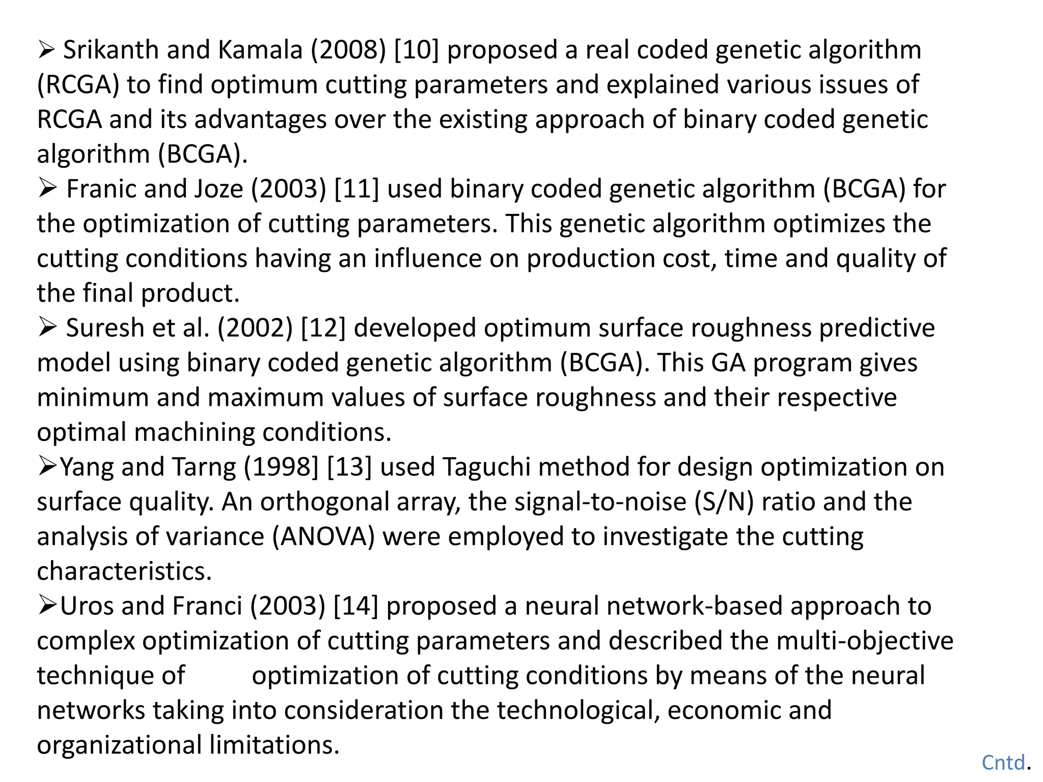  Srikanth and Kamala (2008) [10] proposed a real coded genetic algorithm
(RCGA) to find optimum cutting parameters and explained various issues of
RCGA and its advantages over the existing approach of binary coded genetic
algorithm (BCGA).
 Franic and Joze (2003) [11] used binary coded genetic algorithm (BCGA) for
the optimization of cutting parameters. This genetic algorithm optimizes the
cutting conditions having an influence on production cost, time and quality of
the final product.
 Suresh et al. (2002) [12] developed optimum surface roughness predictive
model using binary coded genetic algorithm (BCGA). This GA program gives
minimum and maximum values of surface roughness and their respective
optimal machining conditions.
Yang and Tarng (1998] [13] used Taguchi method for design optimization on
surface quality. An orthogonal array, the signal-to-noise (S/N) ratio and the
analysis of variance (ANOVA) were employed to investigate the cutting
characteristics.
Uros and Franci (2003) [14] proposed a neural network-based approach to
complex optimization of cutting parameters and described the multi-objective
technique of optimization of cutting conditions by means of the neural
networks taking into consideration the technological, economic and
organizational limitations.
Cntd.
 