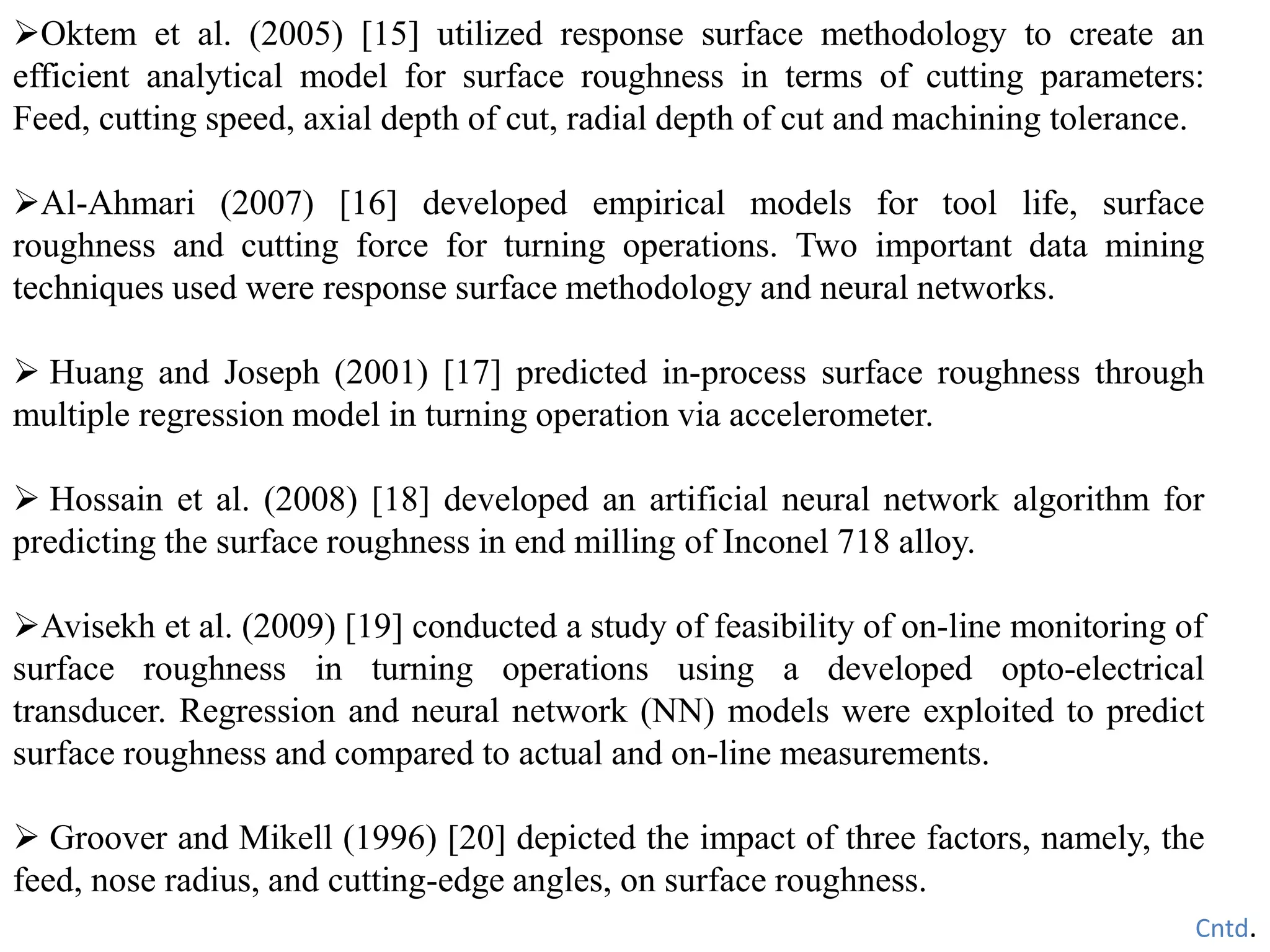 Oktem et al. (2005) [15] utilized response surface methodology to create an
efficient analytical model for surface roughness in terms of cutting parameters:
Feed, cutting speed, axial depth of cut, radial depth of cut and machining tolerance.
Al-Ahmari (2007) [16] developed empirical models for tool life, surface
roughness and cutting force for turning operations. Two important data mining
techniques used were response surface methodology and neural networks.
 Huang and Joseph (2001) [17] predicted in-process surface roughness through
multiple regression model in turning operation via accelerometer.
 Hossain et al. (2008) [18] developed an artificial neural network algorithm for
predicting the surface roughness in end milling of Inconel 718 alloy.
Avisekh et al. (2009) [19] conducted a study of feasibility of on-line monitoring of
surface roughness in turning operations using a developed opto-electrical
transducer. Regression and neural network (NN) models were exploited to predict
surface roughness and compared to actual and on-line measurements.
 Groover and Mikell (1996) [20] depicted the impact of three factors, namely, the
feed, nose radius, and cutting-edge angles, on surface roughness.
Cntd.
 
