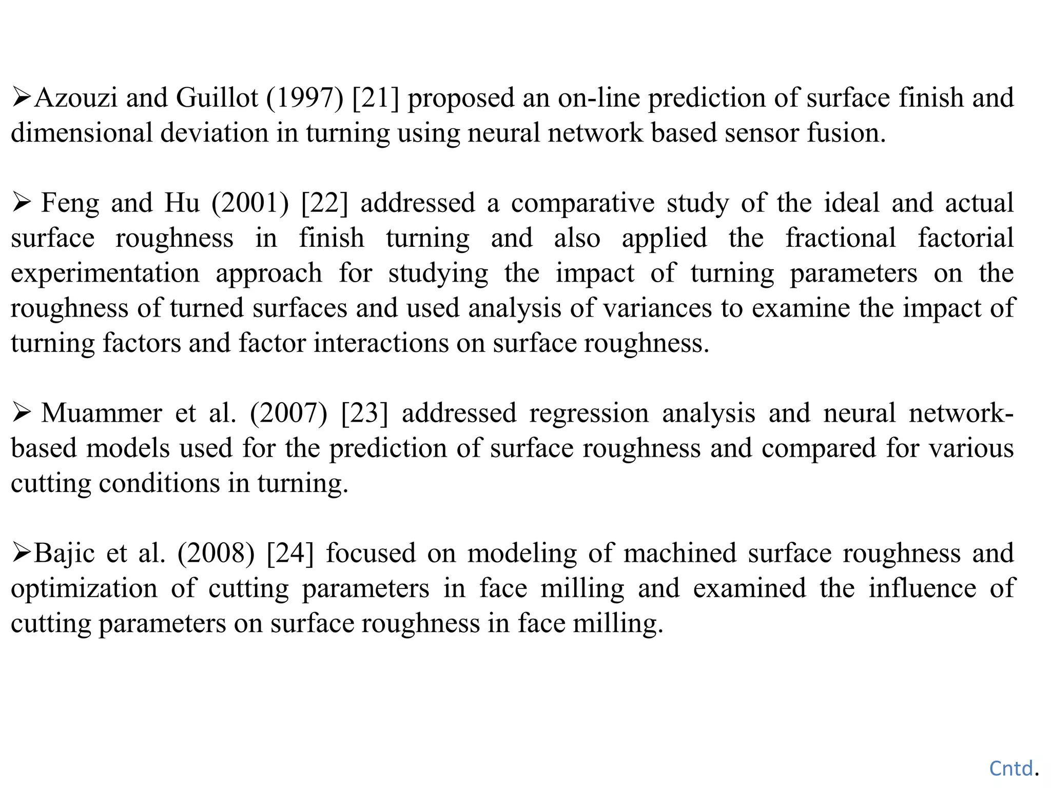 Azouzi and Guillot (1997) [21] proposed an on-line prediction of surface finish and
dimensional deviation in turning using neural network based sensor fusion.
 Feng and Hu (2001) [22] addressed a comparative study of the ideal and actual
surface roughness in finish turning and also applied the fractional factorial
experimentation approach for studying the impact of turning parameters on the
roughness of turned surfaces and used analysis of variances to examine the impact of
turning factors and factor interactions on surface roughness.
 Muammer et al. (2007) [23] addressed regression analysis and neural network-
based models used for the prediction of surface roughness and compared for various
cutting conditions in turning.
Bajic et al. (2008) [24] focused on modeling of machined surface roughness and
optimization of cutting parameters in face milling and examined the influence of
cutting parameters on surface roughness in face milling.
Cntd.
 