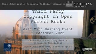 Third Party
Copyright in Open
Access Books
Jisc Myth Busting Event
1 December 2022
Open Scholarship Support, Bodleian Libraries
Chris Morrison, Copyright &
Licensing Specialist
Bodleian Libraries, University of
Oxford
chris.morrison@bodleian.ox.ac.uk
Image Tejvan Pettinger CC BY 2.0
 