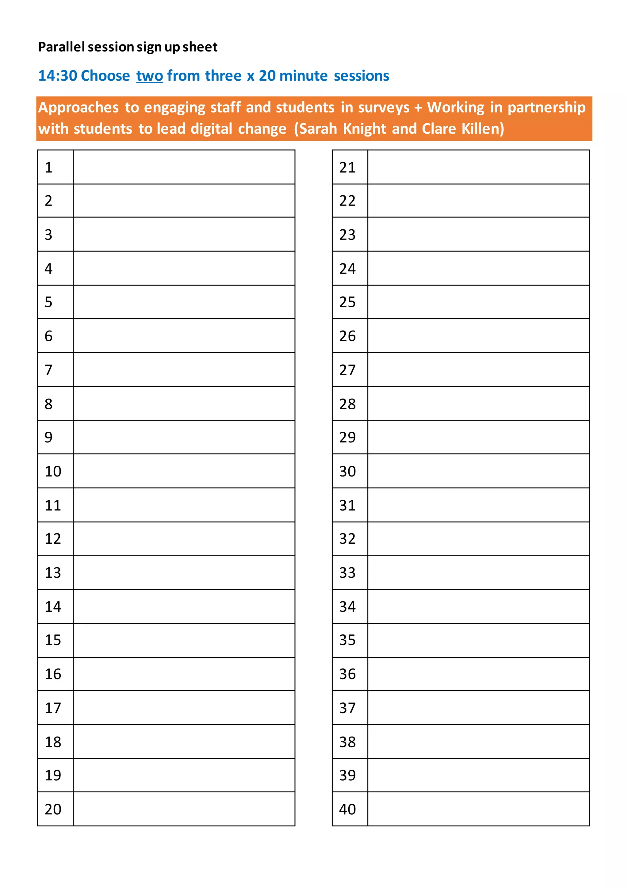 Parallel sessionsignupsheet
14:30 Choose two from three x 20 minute sessions
Approaches to engaging staff and students in surveys + Working in partnership
with students to lead digital change (Sarah Knight and Clare Killen)
1
2
3
4
5
6
7
8
9
10
11
12
13
14
15
16
17
18
19
20
21
22
23
24
25
26
27
28
29
30
31
32
33
34
35
36
37
38
39
40
 