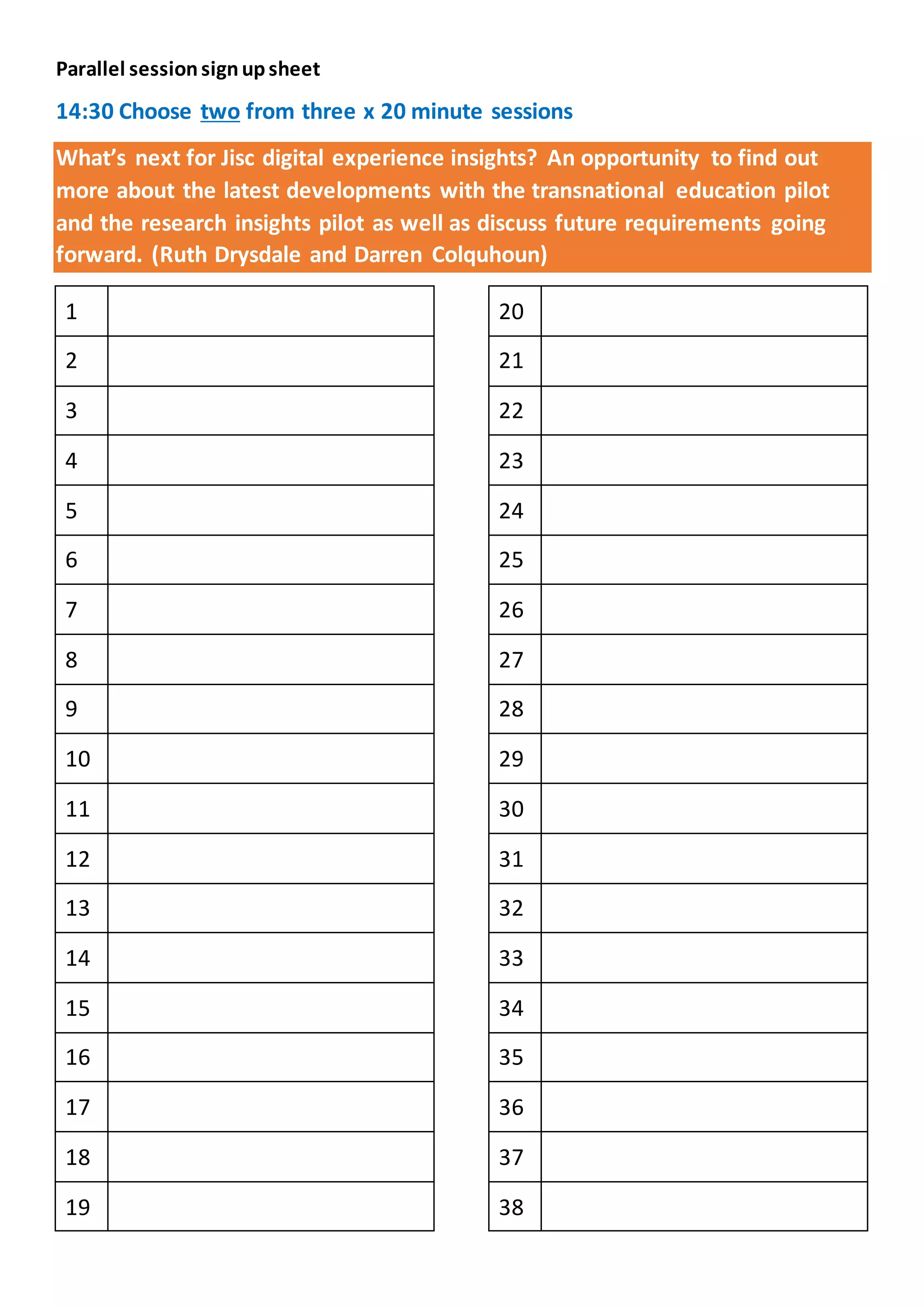 Parallel sessionsignupsheet
14:30 Choose two from three x 20 minute sessions
What’s next for Jisc digital experience insights? An opportunity to find out
more about the latest developments with the transnational education pilot
and the research insights pilot as well as discuss future requirements going
forward. (Ruth Drysdale and Darren Colquhoun)
1
2
3
4
5
6
7
8
9
10
11
12
13
14
15
16
17
18
19
20
21
22
23
24
25
26
27
28
29
30
31
32
33
34
35
36
37
38
 