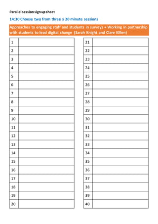 Parallel sessionsignupsheet
14:30 Choose two from three x 20 minute sessions
Approaches to engaging staff and students in surveys + Working in partnership
with students to lead digital change (Sarah Knight and Clare Killen)
1
2
3
4
5
6
7
8
9
10
11
12
13
14
15
16
17
18
19
20
21
22
23
24
25
26
27
28
29
30
31
32
33
34
35
36
37
38
39
40
 