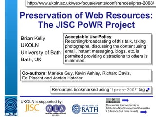 Preservation of Web Resources: The JISC PoWR Project Brian Kelly UKOLN University of Bath Bath, UK UKOLN is supported by: http://www.ukoln.ac.uk/web-focus/events/conferences/ipres-2008/ This work is licensed under a Attribution-NonCommercial-ShareAlike 2.0 licence (but note caveat) Acceptable Use Policy Recording/broadcasting of this talk, taking photographs, discussing the content using email, instant messaging, blogs, etc. is permitted providing distractions to others is minimised. Resources bookmarked using ‘ ipres-2008 ' tag  Co-authors : Marieke Guy, Kevin Ashley, Richard Davis,  Ed Pinsent and Jordan Hatcher 