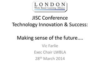 JISC Conference
Technology Innovation & Success:
Making sense of the future....
Vic Farlie
Exec Chair LWBLA
28th March 2014
 
