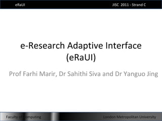 e-Research Adaptive Interface (eRaUI) Prof Farhi Marir, Dr Sahithi Siva and Dr Yanguo Jing eRaUI JISC  2011 - Strand C  Faculty of Computing London Metropolitan University 