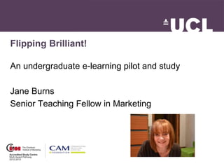 Flipping Brilliant!
An undergraduate e-learning pilot and study
Jane Burns
Senior Teaching Fellow in Marketing
 