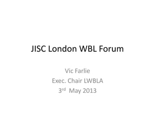 JISC London WBL Forum
Vic Farlie
Exec. Chair LWBLA
3rd May 2013
 