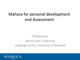 Mahara for personal development
        and Assessment


               T.MacKinnon
          Senior tutor, e-learning
   Language Centre, University of Warwick
 
