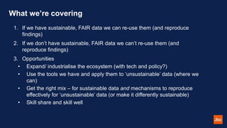 What we’re covering
1. If we have sustainable, FAIR data we can re-use them (and reproduce
findings)
2. If we don’t have sustainable, FAIR data we can’t re-use them (and
reproduce findings)
3. Opportunities
• Expand/ industrialise the ecosystem (with tech and policy?)
• Use the tools we have and apply them to ‘unsustainable’ data (where we
can)
• Get the right mix – for sustainable data and mechanisms to reproduce
effectively for ‘unsustainable’ data (or make it differently sustainable)
• Skill share and skill well
 