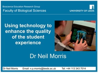 Bioscience Education Research Group
Faculty of Biological Sciences



 Using technology to
 enhance the quality
    of the student
     experience

                         Dr Neil Morris
Dr Neil Morris    Email: n.p.morris@leeds.ac.uk   Tel: +44 113 343 7014
 