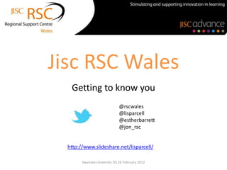 Jisc RSC Wales
   Getting to know you
                              @rscwales
                              @lisparcell
                              @estherbarrett
                              @jon_rsc


  http://www.slideshare.net/lisparcell/

        Swansea University ISS 26 February 2012
 
