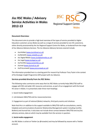 Jisc RSC Wales / Advisory
Service Activities in Wales
2012-13
Document Overview:
This document aims to provide a high level overview of the types of service provided to Higher
Education customers across Wales (as well as a range of services provided to non-HE customers),
either directly provisioned by the Jisc Regional Support Centre for Wales, or brokered from the range
of Jisc Advance Advisory Services. The Jisc Advance Advisory Services covered include:
JiscinfoNet (www.jiscinfonet.ac.uk)
JiscNetskills (www.netskills.ac.uk)
Jisc Digital Media (www.jiscdigitalmedia.ac.uk)
Jisc Legal (www.jisclegal.ac.uk)
JiscTechDis (www.jisctechdis.ac.uk)
Jiscmail (www.jiscmail.ac.uk)
JiscProcureweb (www.procureweb.ac.uk)
The information provided here is a starting point for research by Professor Tony Toole in the context
of his Strategic Insight Programme (SIP) project with Jisc Advance.
Services provided directly from Jisc RSC Wales:
The following notes summarise some ways that Jisc RSC Wales currently helps SMU/TSD staff to
engage with RSC and wider JISC resources and services, as part of our engagement with the broad
HE sector in Wales. It is presented under three main headings:
1. Social media engagement
2. Link between SMU/TSD and Jisc resources/services
3. Engagement as part of national (Wales) networks, third party events and initiatives
Note that this is in addition to the support available to SMU/TSD staff via consultations, events,
helpdesk and communications (Customer Relationship Management system including monthly
Bulletin) and Jiscmail lists. It also does not include direct contact between SMU/TSD and Jisc/Jisc
advisory services, data on which may be available from the services in question.
1. Social media engagement
Jisc RSC Wales is active on Twitter (as @rscwales) and may be followed by anyone with a Twitter
account.
 