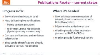Publications Router – current status
» Service launched August 2016
» Now delivering live notifications
› from 7 content providers
› to 17 institutional repositories
(Eprints) – many more on way
» Can pass on licensing and embargo
information
» Thousands of notifications already
delivered to HEIs’ repositories
Progress so far
» Now adding open manuscripts of
subscription content (started with
Gold OA articles)
» DSpace to be added very soon
» Working to add other institution
platforms (RIMS & CRISs)
» Working to add further publishers
Where it’s headed
18/7/17 Jisc Publications Router - OA community event, Birmingham
 