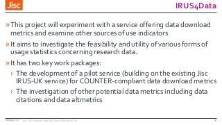 IRUS4Data
»This project will experiment with a service offering data download
metrics and examine other sources of use indicators
»It aims to investigate the feasibility and utility of various forms of
usage statistics concerning research data.
»It has two key work packages:
› The development of a pilot service (building on the existing Jisc
IRUS-UK service) for COUNTER-compliant data download metrics
› The investigation of other potential data metrics including data
citations and data altmetrics
08/09/2017 Jisc OA Services: Monitor Local & Monitor UK 13
 