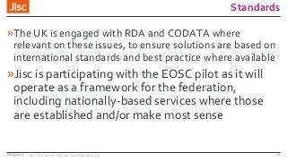 Standards
»The UK is engaged with RDA and CODATA where
relevant on these issues, to ensure solutions are based on
international standards and best practice where available
»Jisc is participating with the EOSC pilot as it will
operate as a framework for the federation,
including nationally-based services where those
are established and/or make most sense
08/09/2017 Jisc OA Services: Monitor Local & Monitor UK 16
 