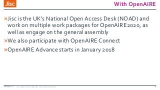 With OpenAIRE
»Jisc is the UK’s National Open Access Desk (NOAD) and
work on multiple work packages for OpenAIRE2020, as
well as engage on the general assembly
»We also participate with OpenAIRE Connect
»OpenAIRE Advance starts in January 2018
08/09/2017 Jisc OA Services: Monitor Local & Monitor UK 17
 