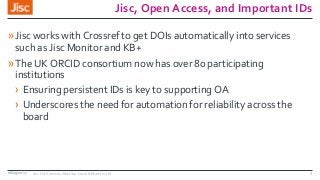 Jisc, Open Access, and Important IDs
»Jisc works with Crossref to get DOIs automatically into services
such as Jisc Monitor and KB+
»The UK ORCID consortium now has over 80 participating
institutions
› Ensuring persistent IDs is key to supporting OA
› Underscores the need for automation for reliability across the
board
08/09/2017 Jisc OA Services: Monitor Local & Monitor UK 3
 