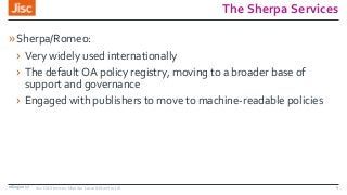 The Sherpa Services
»Sherpa/Romeo:
› Very widely used internationally
› The default OA policy registry, moving to a broader base of
support and governance
› Engaged with publishers to move to machine-readable policies
08/09/2017 Jisc OA Services: Monitor Local & Monitor UK 4
 