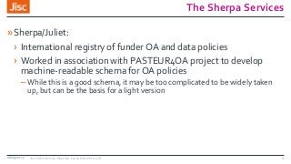 The Sherpa Services
»Sherpa/Juliet:
› International registry of funder OA and data policies
› Worked in association with PASTEUR4OA project to develop
machine-readable schema for OA policies
– While this is a good schema, it may be too complicated to be widely taken
up, but can be the basis for a light version
08/09/2017 Jisc OA Services: Monitor Local & Monitor UK 5
 