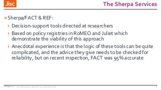 The Sherpa Services
»Sherpa/FACT & REF:
› Decision-support tools directed at researchers
› Based on policy registries in RoMEO and Juliet which
demonstrate the viability of this approach
› Anecdotal experience is that the logic of these tools can be quite
complicated, and the advice they give needs to be checked for
reliability, but on recent inspection, FACT was 95% accurate
08/09/2017 Jisc OA Services: Monitor Local & Monitor UK 6
 
