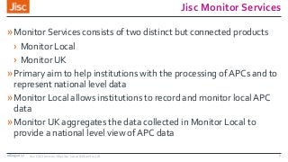Jisc Monitor Services
»Monitor Services consists of two distinct but connected products
› Monitor Local
› Monitor UK
»Primary aim to help institutions with the processing of APCs and to
represent national level data
»Monitor Local allows institutions to record and monitor local APC
data
»Monitor UK aggregates the data collected in Monitor Local to
provide a national level view of APC data
08/09/2017 Jisc OA Services: Monitor Local & Monitor UK 7
 