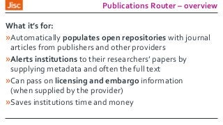 Publications Router – overview
What it’s for:
»Automatically populates open repositories with journal
articles from publishers and other providers
»Alerts institutions to their researchers’ papers by
supplying metadata and often the full text
»Can pass on licensing and embargo information
(when supplied by the provider)
»Saves institutions time and money
 