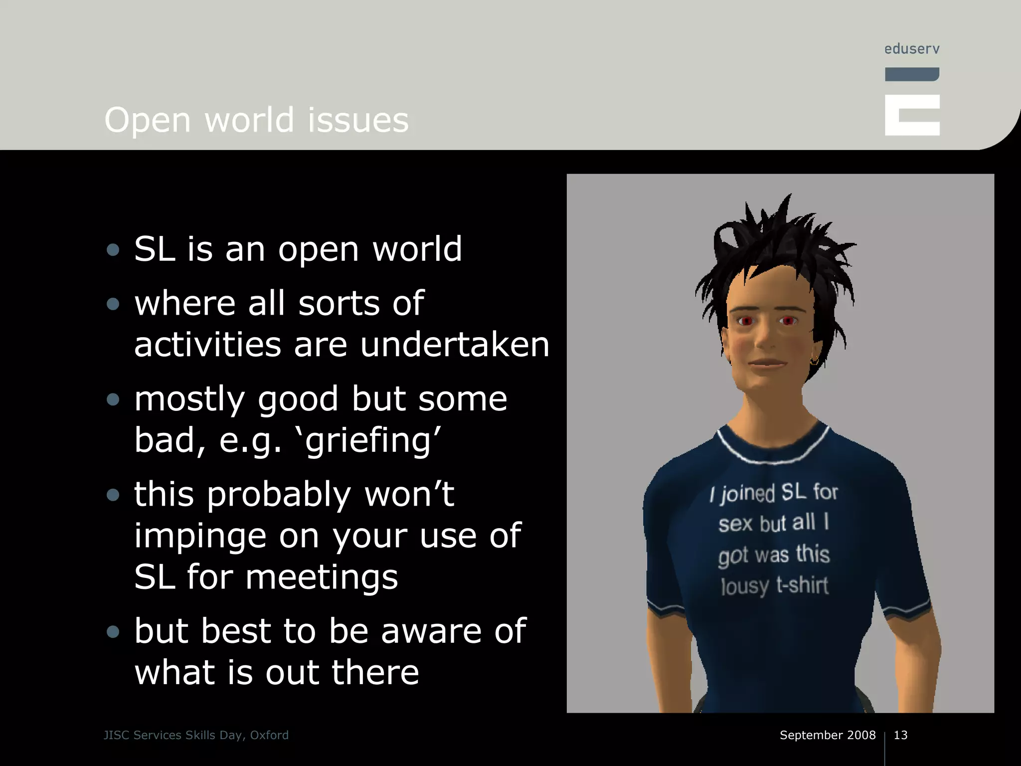 Open world issues SL is an open world where all sorts of activities are undertaken mostly good but some bad, e.g. ‘griefing’ this probably won’t impinge on your use of SL for meetings but best to be aware of what is out there 