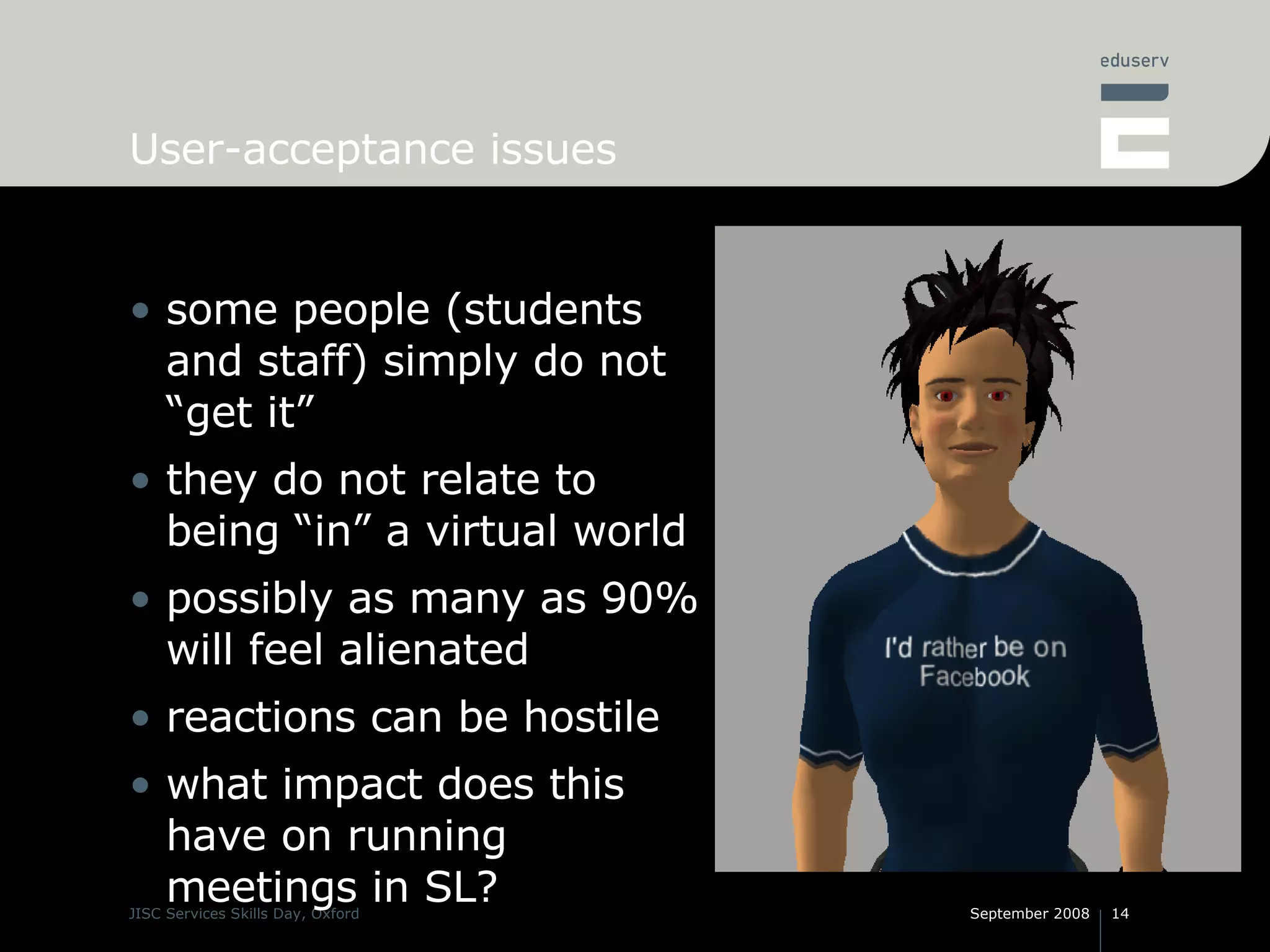 User-acceptance issues some people (students and staff) simply do not “get it” they do not relate to being “in” a virtual world possibly as many as 90% will feel alienated reactions can be hostile what impact does this have on running meetings in SL? 