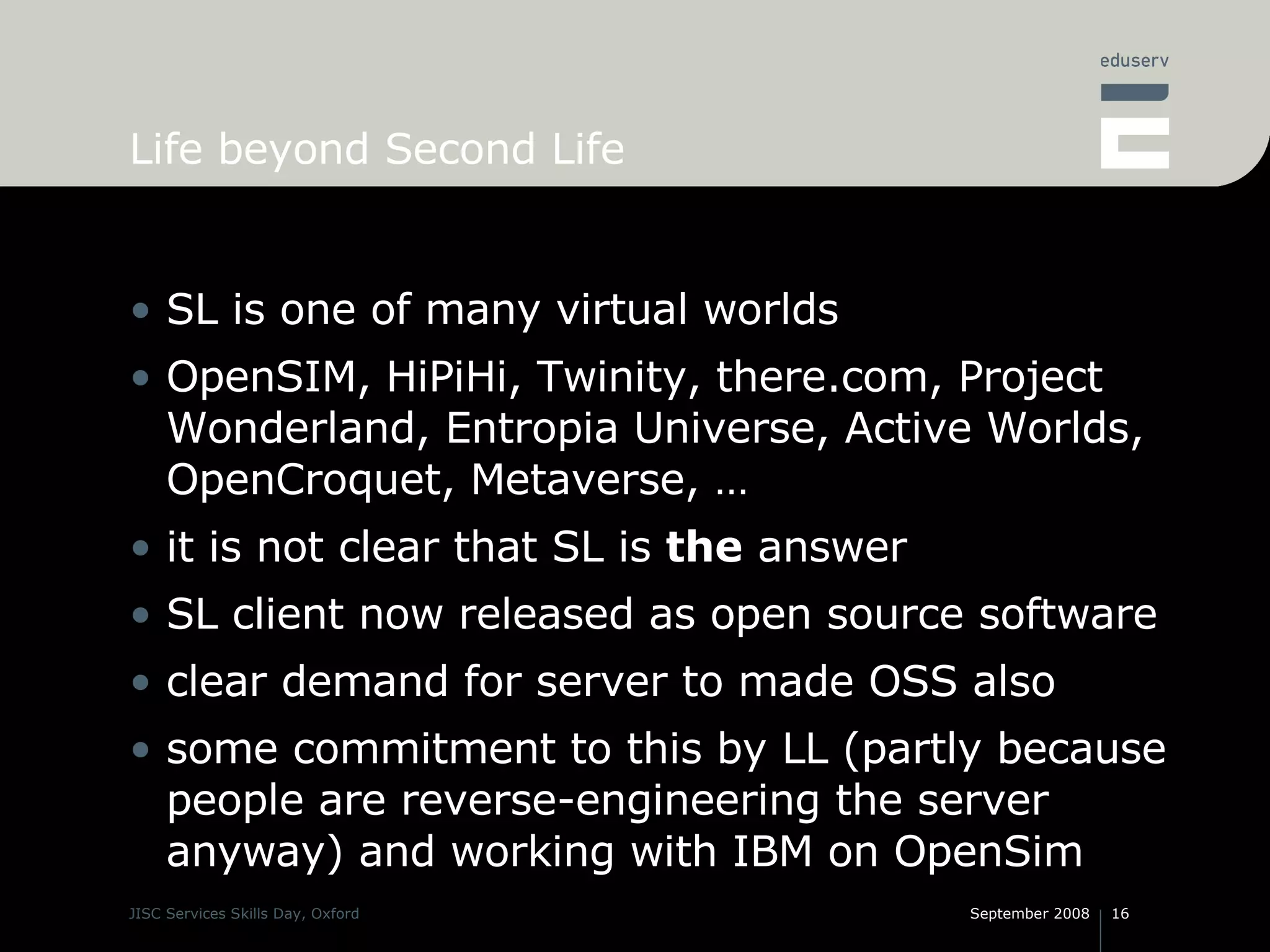 Life beyond Second Life SL is one of many virtual worlds OpenSIM, HiPiHi, Twinity, there.com, Project Wonderland, Entropia Universe, Active Worlds, OpenCroquet, Metaverse, … it is not clear that SL is  the  answer SL client now released as open source software clear demand for server to made OSS also some commitment to this by LL (partly because people are reverse-engineering the server anyway) and working with IBM on OpenSim 