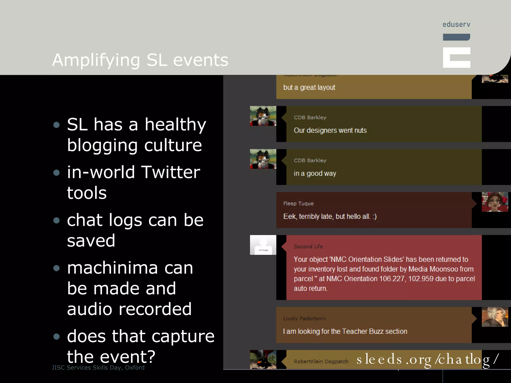 Amplifying SL events SL has a healthy blogging culture in-world Twitter tools chat logs can be saved machinima can be made and audio recorded does that capture the event? sleeds.org/chatlog/ 
