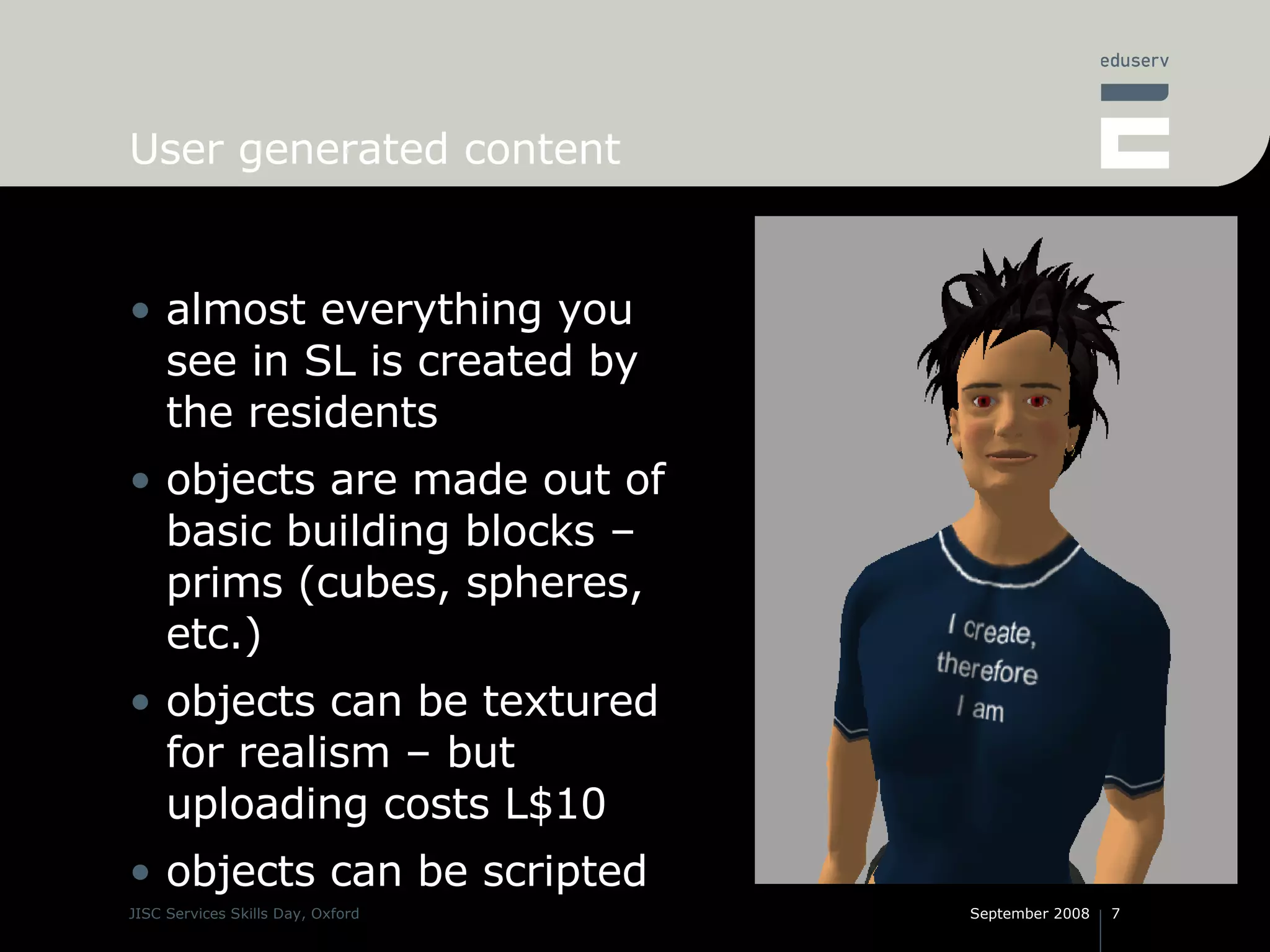User generated content almost everything you see in SL is created by the residents objects are made out of basic building blocks – prims (cubes, spheres, etc.) objects can be textured for realism – but uploading costs L$10 objects can be scripted 