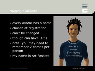 Naming / identity every avatar has a name chosen at registration can’t be changed though can have ‘Alt’s note: you may need to remember 2 names per person my name is Art Fossett 