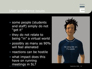 User-acceptance issues some people (students and staff) simply do not “get it” they do not relate to being “in” a virtual world possibly as many as 90% will feel alienated reactions can be hostile what impact does this have on running meetings in SL? 