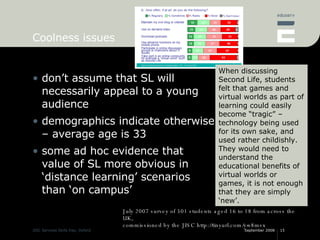 Coolness issues don’t assume that SL will necessarily appeal to a young audience demographics indicate otherwise – average age is 33 some ad hoc evidence that value of SL more obvious in ‘distance learning’ scenarios than ‘on campus’ July 2007 survey of 501 students aged 16 to 18 from across the UK, commissioned by the JISC http://tinyurl.com/yw8mvx When discussing Second Life, students felt that games and virtual worlds as part of learning could easily become “tragic” – technology being used for its own sake, and used rather childishly. They would need to understand the educational benefits of virtual worlds or games, it is not enough that they are simply ‘new’. 
