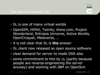 Life beyond Second Life SL is one of many virtual worlds OpenSIM, HiPiHi, Twinity, there.com, Project Wonderland, Entropia Universe, Active Worlds, OpenCroquet, Metaverse, … it is not clear that SL is  the  answer SL client now released as open source software clear demand for server to made OSS also some commitment to this by LL (partly because people are reverse-engineering the server anyway) and working with IBM on OpenSim 