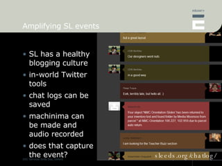 Amplifying SL events SL has a healthy blogging culture in-world Twitter tools chat logs can be saved machinima can be made and audio recorded does that capture the event? sleeds.org/chatlog/ 