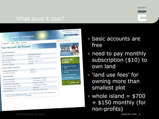 What does it cost? basic accounts are free need to pay monthly subscription ($10) to own land ‘land use fees’ for owning more than smallest plot whole island = $700 + $150 monthly (for non-profits) 