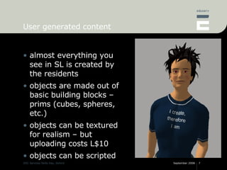 User generated content almost everything you see in SL is created by the residents objects are made out of basic building blocks – prims (cubes, spheres, etc.) objects can be textured for realism – but uploading costs L$10 objects can be scripted 
