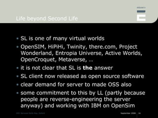 Life beyond Second Life <ul><li>SL is one of many virtual worlds </li></ul><ul><li>OpenSIM, HiPiHi, Twinity, there.com, Pr...