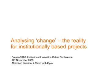 Analysing ‘change’ – the reality for institutionally based projects  Create-SSBR Institutional Innovation Online Conference 12 th  November 2009 Afternoon Session, 2.15pm to 3.45pm 