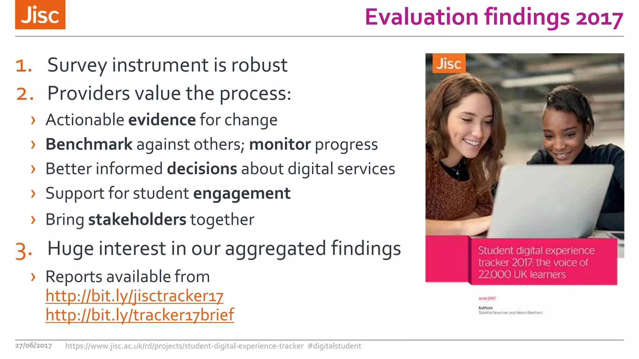 Evaluation findings 2017
1. Survey instrument is robust
2. Providers value the process:
› Actionable evidence for change
› Benchmark against others; monitor progress
› Better informed decisions about digital services
› Support for student engagement
› Bring stakeholders together
3. Huge interest in our aggregated findings
› Reports available from
http://bit.ly/jisctracker17
http://bit.ly/tracker17brief
27/06/2017 https://www.jisc.ac.uk/rd/projects/student-digital-experience-tracker #digitalstudent
 
