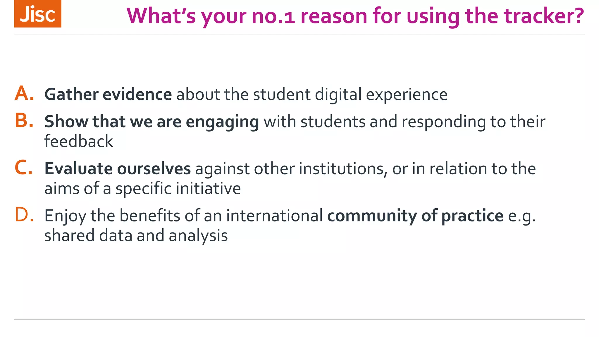 What’s your no.1 reason for using the tracker?
A. Gather evidence about the student digital experience
B. Show that we are engaging with students and responding to their
feedback
C. Evaluate ourselves against other institutions, or in relation to the
aims of a specific initiative
D. Enjoy the benefits of an international community of practice e.g.
shared data and analysis
 